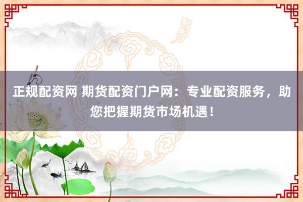 正规配资网 期货配资门户网：专业配资服务，助您把握期货市场机遇！