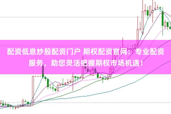 配资低息炒股配资门户 期权配资官网：专业配资服务，助您灵活把握期权市场机遇！