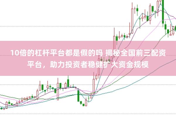 10倍的杠杆平台都是假的吗 揭秘全国前三配资平台，助力投资者稳健扩大资金规模
