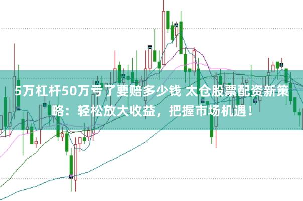 5万杠杆50万亏了要赔多少钱 太仓股票配资新策略：轻松放大收益，把握市场机遇！