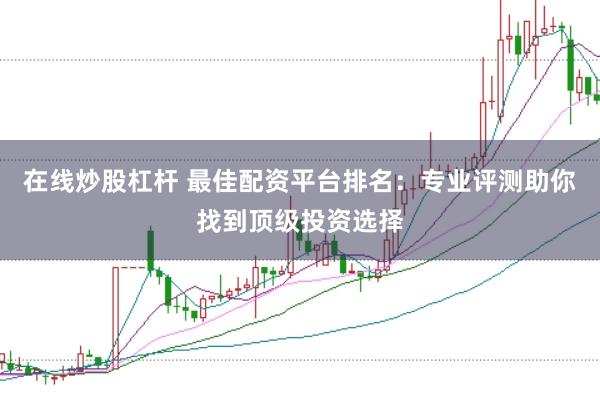 在线炒股杠杆 最佳配资平台排名：专业评测助你找到顶级投资选择