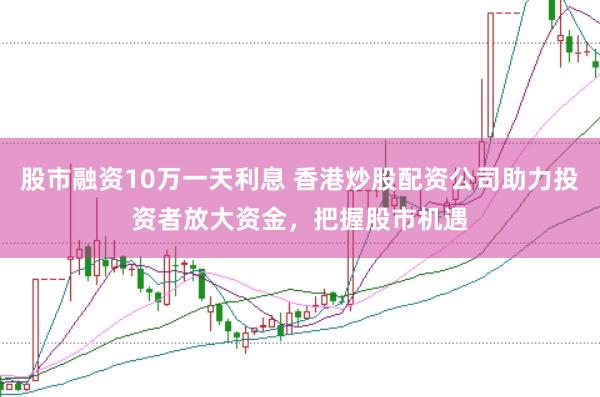 股市融资10万一天利息 香港炒股配资公司助力投资者放大资金，把握股市机遇