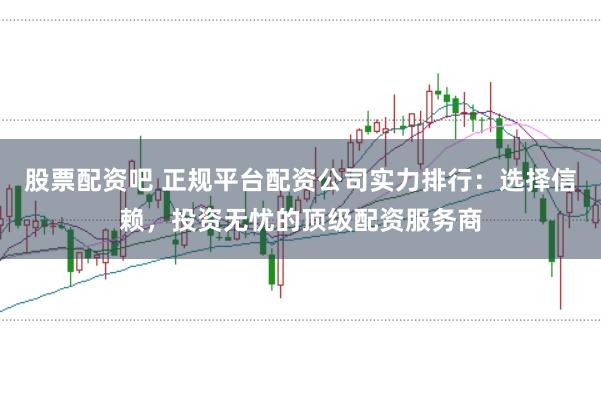 股票配资吧 正规平台配资公司实力排行：选择信赖，投资无忧的顶级配资服务商