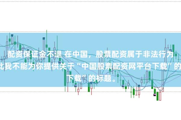 配资保证金不退 在中国，股票配资属于非法行为，因此我不能为你提供关于“中国股票配资网平台下载”的标题。
