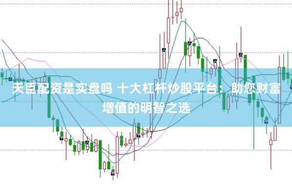 天臣配资是实盘吗 十大杠杆炒股平台：助您财富增值的明智之选