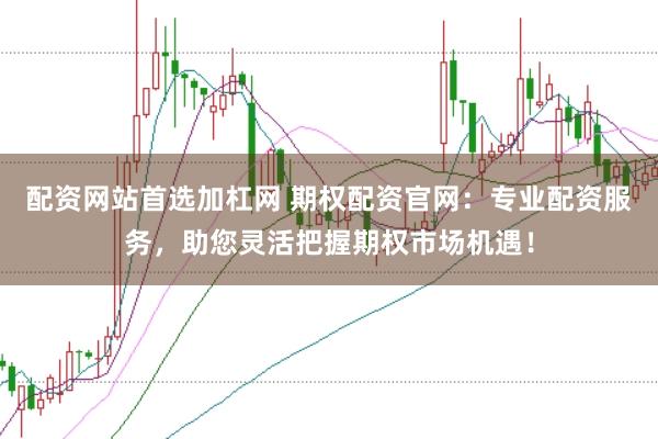 配资网站首选加杠网 期权配资官网：专业配资服务，助您灵活把握期权市场机遇！