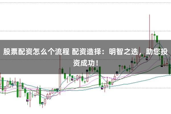 股票配资怎么个流程 配资造择：明智之选，助您投资成功！