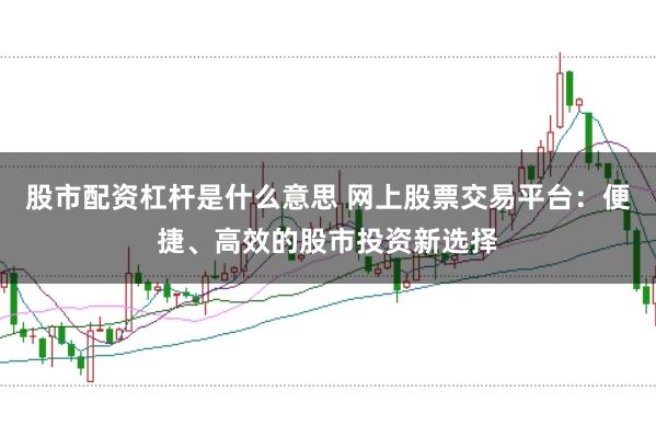 股市配资杠杆是什么意思 网上股票交易平台：便捷、高效的股市投资新选择