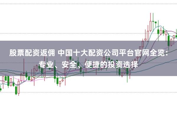 股票配资返佣 中国十大配资公司平台官网全览：专业、安全、便捷的投资选择
