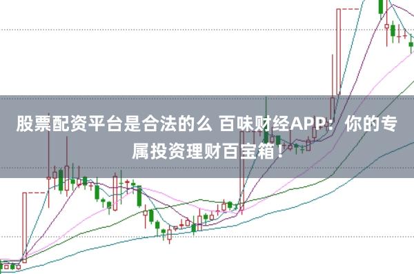 股票配资平台是合法的么 百味财经APP：你的专属投资理财百宝箱！