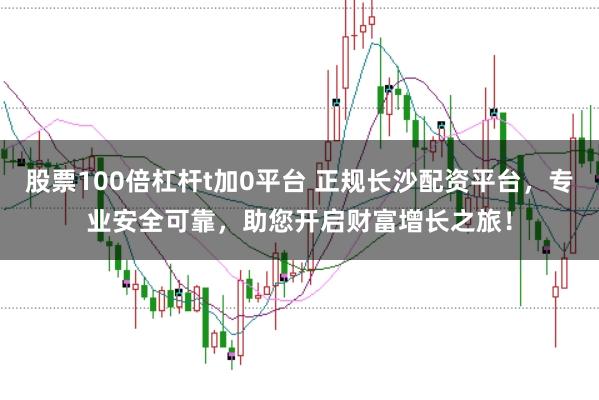 股票100倍杠杆t加0平台 正规长沙配资平台，专业安全可靠，助您开启财富增长之旅！