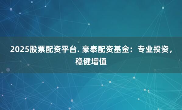 2025股票配资平台. 豪泰配资基金：专业投资，稳健增值