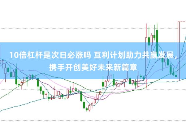 10倍杠杆是次日必涨吗 互利计划助力共赢发展，携手开创美好未来新篇章