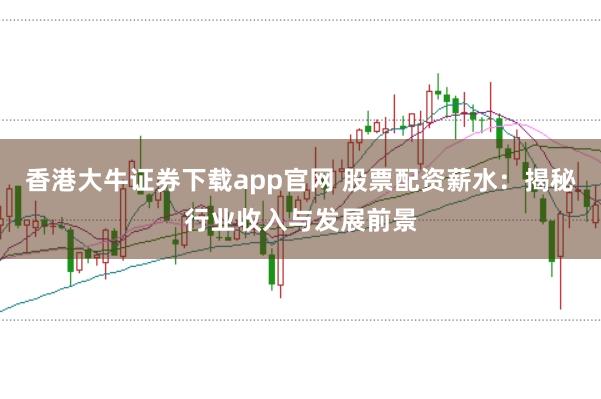 香港大牛证券下载app官网 股票配资薪水：揭秘行业收入与发展前景
