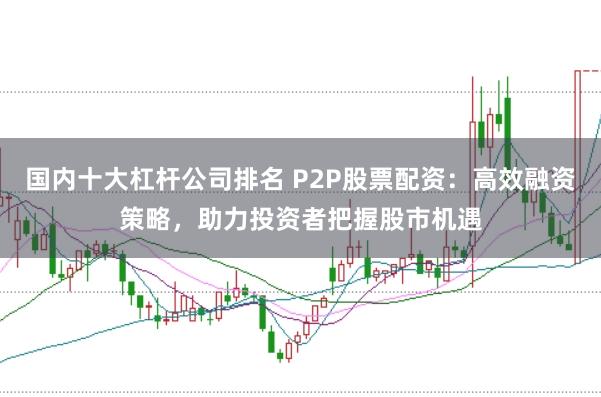 国内十大杠杆公司排名 P2P股票配资：高效融资策略，助力投资者把握股市机遇
