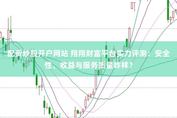 配资炒股开户网站 翔翔财富平台实力评测：安全性、收益与服务质量咋样？
