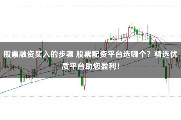 股票融资买入的步骤 股票配资平台选哪个？精选优质平台助您盈利！