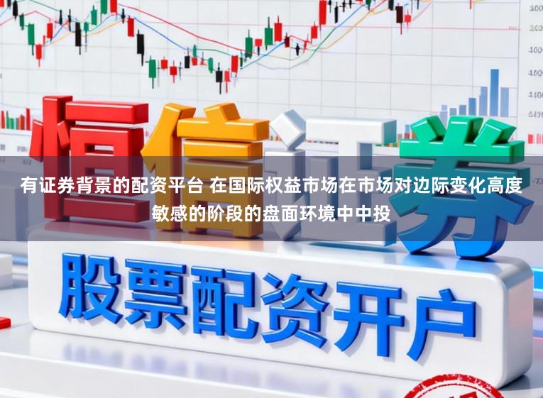 有证券背景的配资平台 在国际权益市场在市场对边际变化高度敏感的阶段的盘面环境中中投