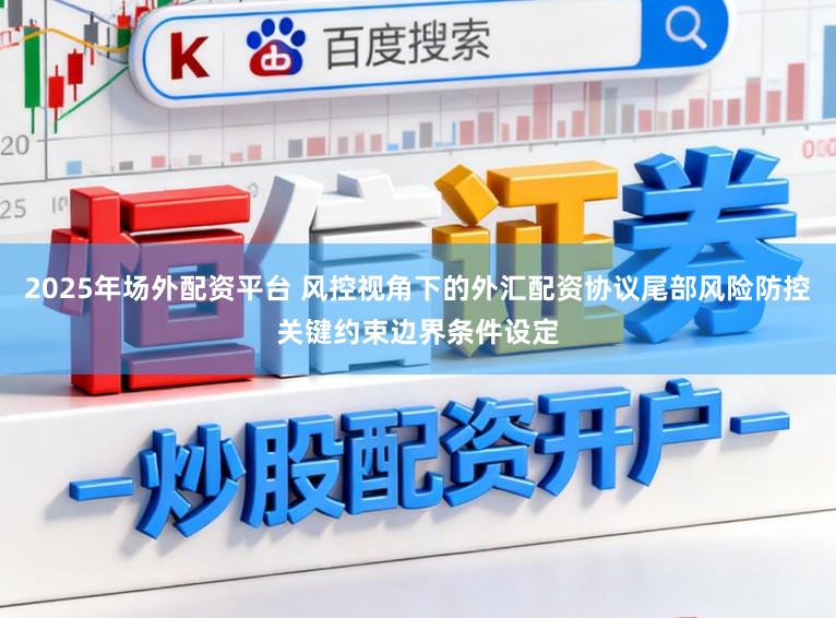 2025年场外配资平台 风控视角下的外汇配资协议尾部风险防控关键约束边界条件设定