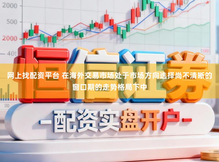网上找配资平台 在海外交易市场处于市场方向选择尚不清晰的窗口期的走势格局下中