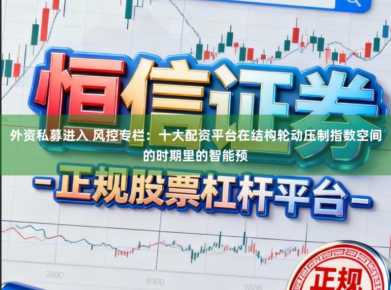外资私募进入 风控专栏：十大配资平台在结构轮动压制指数空间的时期里的智能预