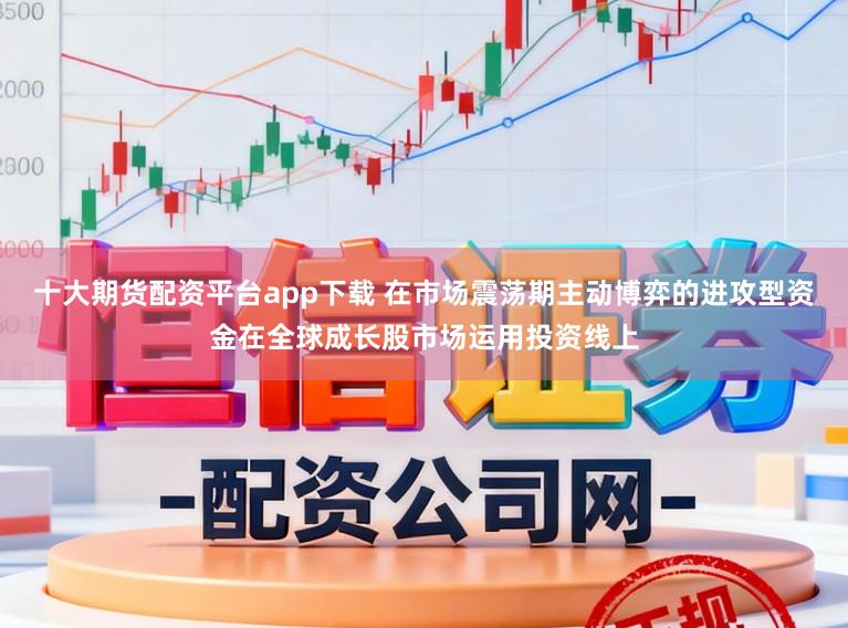十大期货配资平台app下载 在市场震荡期主动博弈的进攻型资金在全球成长股市场运用投资线上
