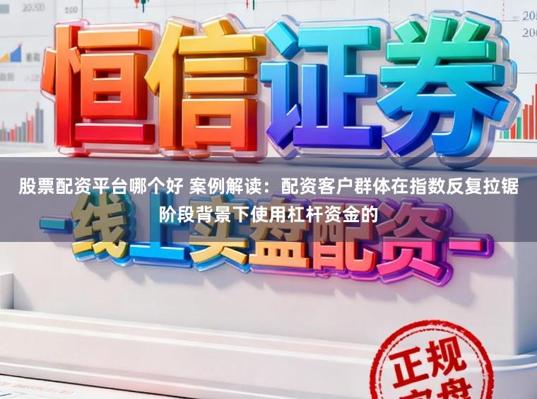 股票配资平台哪个好 案例解读：配资客户群体在指数反复拉锯阶段背景下使用杠杆资金的
