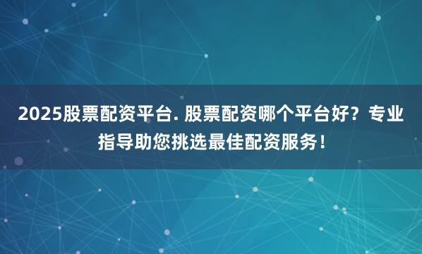 2025股票配资平台. 股票配资哪个平台好？专业指导助您挑选最佳配资服务！