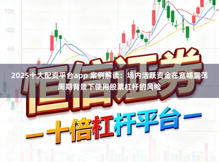 2025十大配资平台app 案例解读：场内活跃资金在宽幅震荡周期背景下使用股票杠杆的风险
