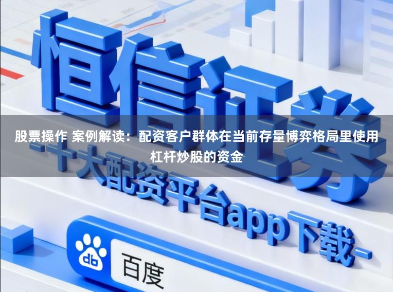 股票操作 案例解读：配资客户群体在当前存量博弈格局里使用杠杆炒股的资金