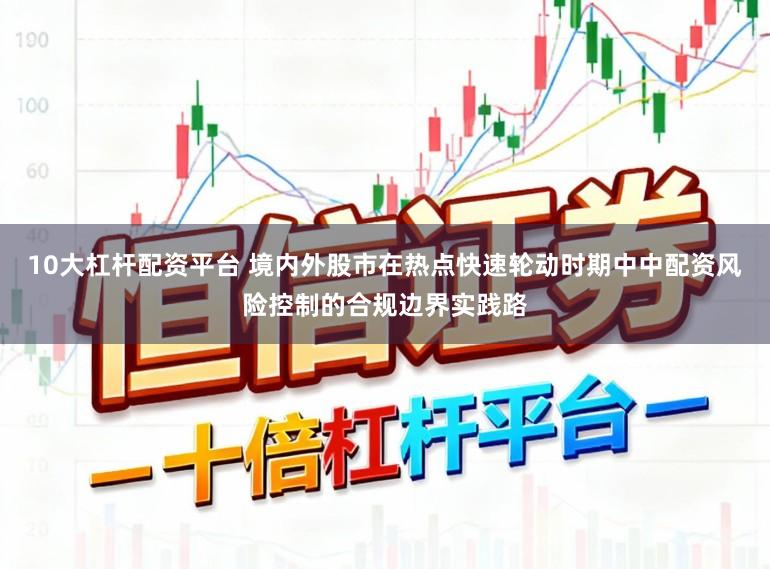 10大杠杆配资平台 境内外股市在热点快速轮动时期中中配资风险控制的合规边界实践路