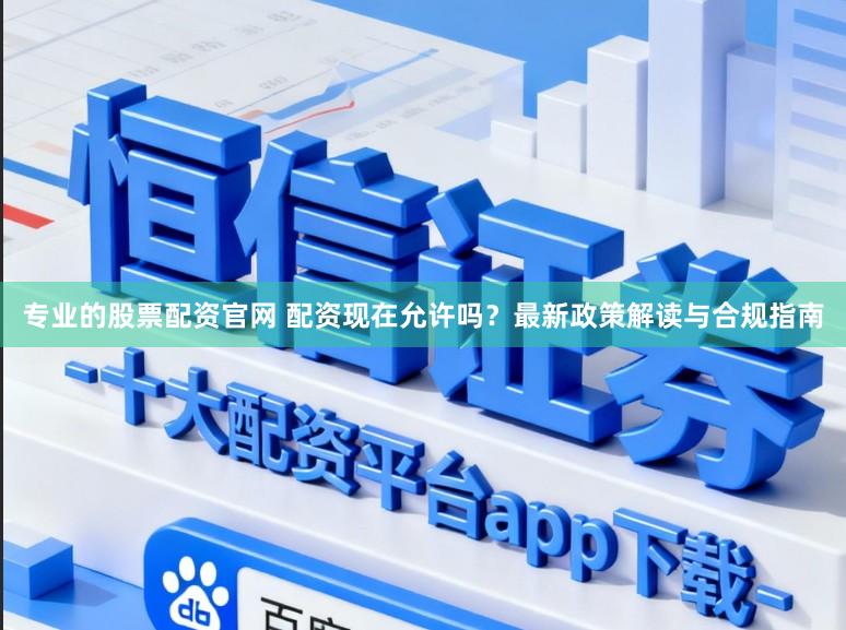 专业的股票配资官网 配资现在允许吗？最新政策解读与合规指南