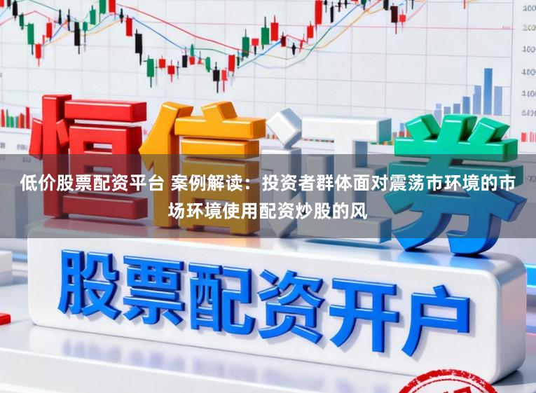 低价股票配资平台 案例解读：投资者群体面对震荡市环境的市场环境使用配资炒股的风