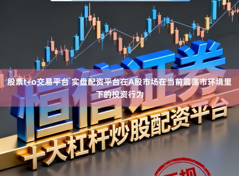 股票t+o交易平台 实盘配资平台在A股市场在当前震荡市环境里下的投资行为