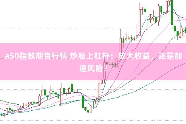 a50指数期货行情 炒股上杠杆：放大收益，还是加速风险？